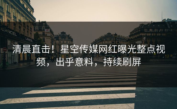 清晨直击！星空传媒网红曝光整点视频，出乎意料，持续刷屏