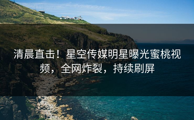 清晨直击！星空传媒明星曝光蜜桃视频，全网炸裂，持续刷屏