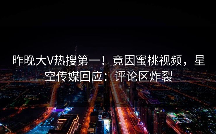昨晚大V热搜第一！竟因蜜桃视频，星空传媒回应：评论区炸裂