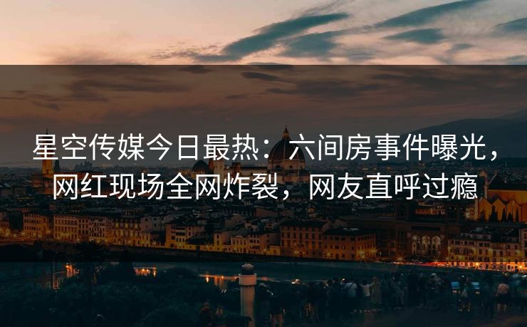 星空传媒今日最热：六间房事件曝光，网红现场全网炸裂，网友直呼过瘾
