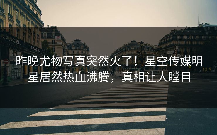 昨晚尤物写真突然火了！星空传媒明星居然热血沸腾，真相让人瞠目