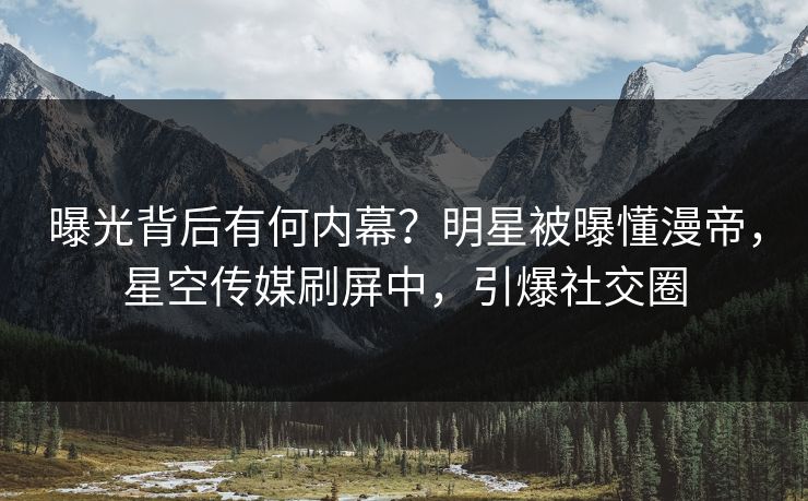 曝光背后有何内幕？明星被曝懂漫帝，星空传媒刷屏中，引爆社交圈
