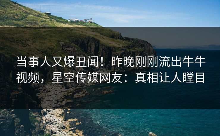 当事人又爆丑闻！昨晚刚刚流出牛牛视频，星空传媒网友：真相让人瞠目