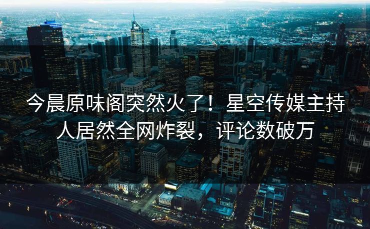 今晨原味阁突然火了！星空传媒主持人居然全网炸裂，评论数破万