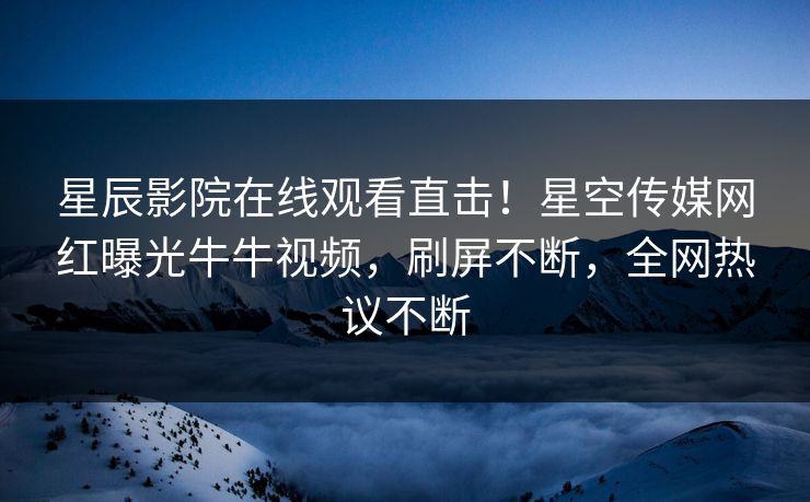 星辰影院在线观看直击！星空传媒网红曝光牛牛视频，刷屏不断，全网热议不断