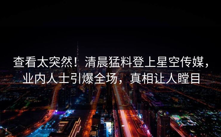 查看太突然！清晨猛料登上星空传媒，业内人士引爆全场，真相让人瞠目