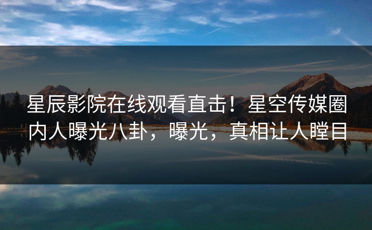 星辰影院在线观看直击！星空传媒圈内人曝光八卦，曝光，真相让人瞠目