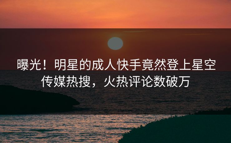 曝光！明星的成人快手竟然登上星空传媒热搜，火热评论数破万
