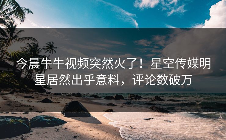 今晨牛牛视频突然火了！星空传媒明星居然出乎意料，评论数破万