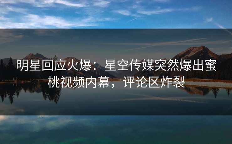 明星回应火爆：星空传媒突然爆出蜜桃视频内幕，评论区炸裂
