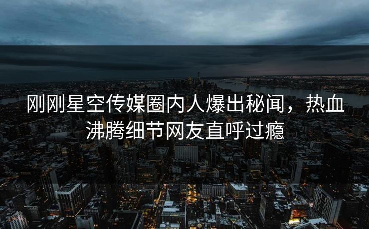 刚刚星空传媒圈内人爆出秘闻，热血沸腾细节网友直呼过瘾