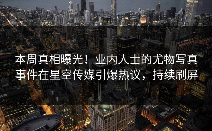 本周真相曝光！业内人士的尤物写真事件在星空传媒引爆热议，持续刷屏