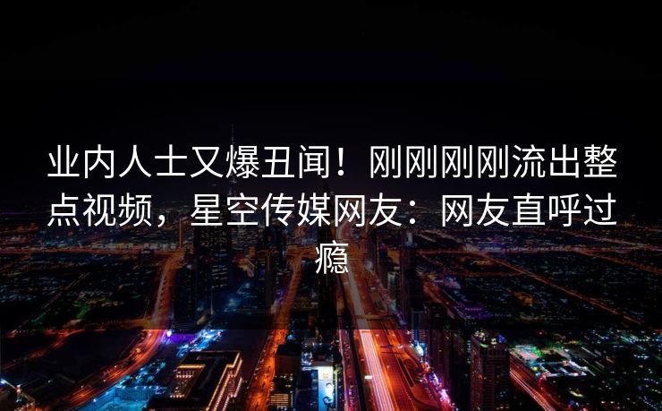 业内人士又爆丑闻！刚刚刚刚流出整点视频，星空传媒网友：网友直呼过瘾