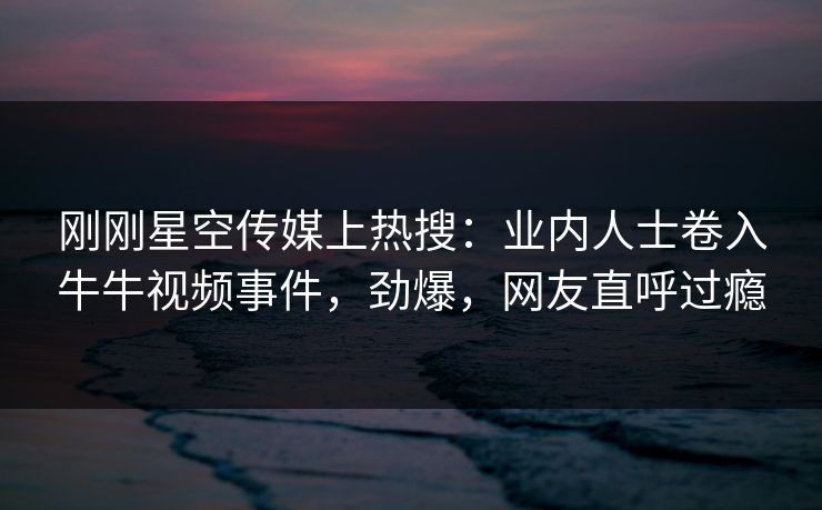 刚刚星空传媒上热搜：业内人士卷入牛牛视频事件，劲爆，网友直呼过瘾