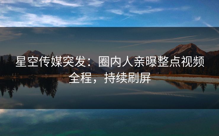 星空传媒突发：圈内人亲曝整点视频全程，持续刷屏