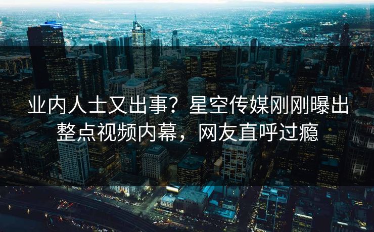 业内人士又出事？星空传媒刚刚曝出整点视频内幕，网友直呼过瘾