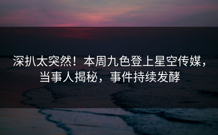 深扒太突然！本周九色登上星空传媒，当事人揭秘，事件持续发酵