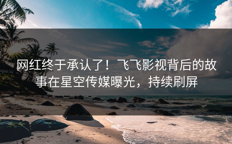 网红终于承认了！飞飞影视背后的故事在星空传媒曝光，持续刷屏