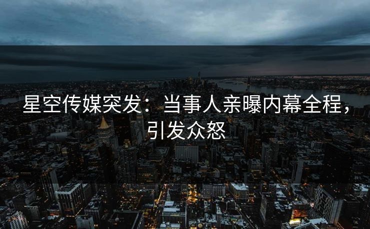 星空传媒突发：当事人亲曝内幕全程，引发众怒