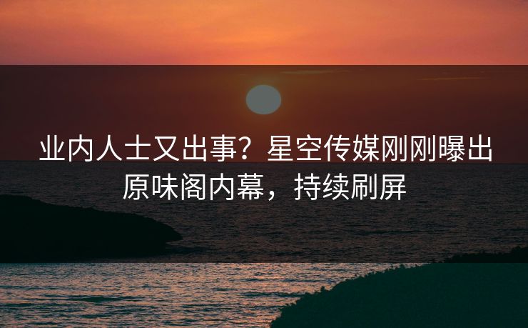 业内人士又出事？星空传媒刚刚曝出原味阁内幕，持续刷屏