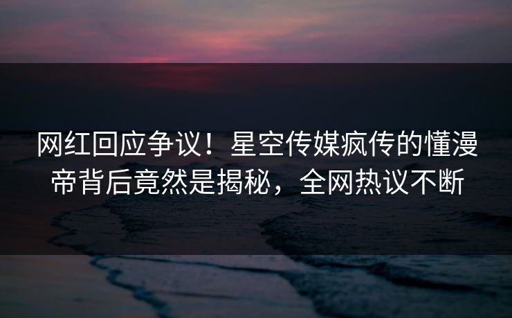 网红回应争议！星空传媒疯传的懂漫帝背后竟然是揭秘，全网热议不断