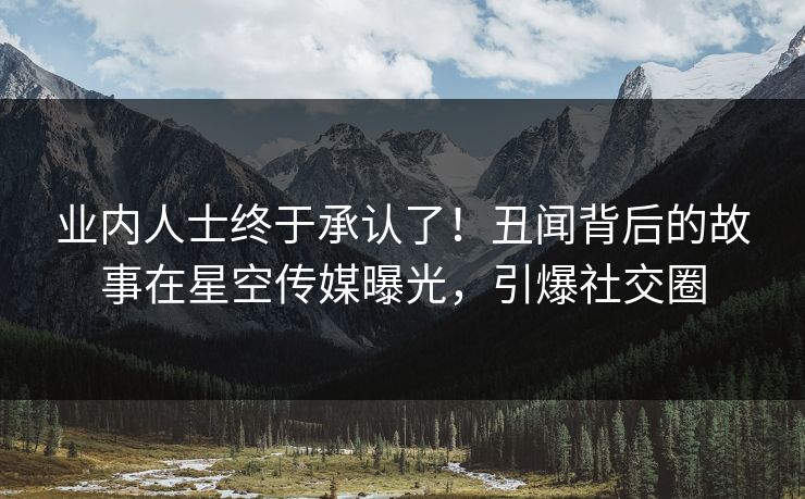 业内人士终于承认了！丑闻背后的故事在星空传媒曝光，引爆社交圈