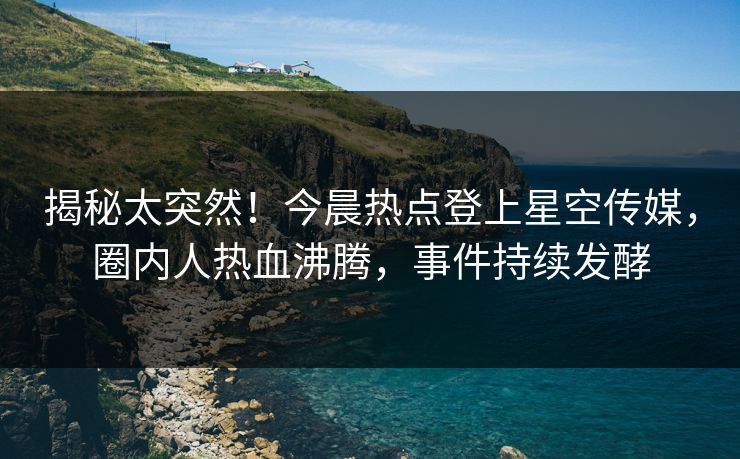 揭秘太突然！今晨热点登上星空传媒，圈内人热血沸腾，事件持续发酵