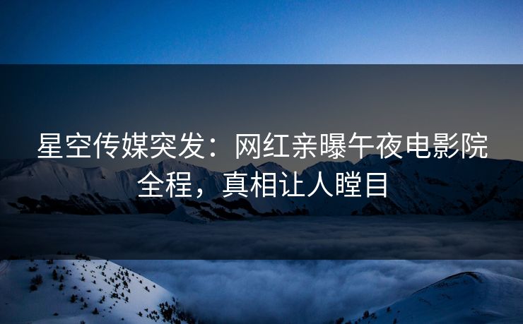 星空传媒突发：网红亲曝午夜电影院全程，真相让人瞠目