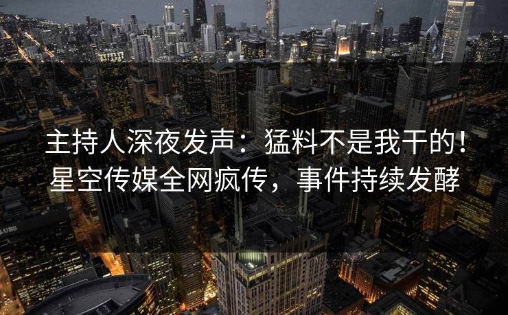 主持人深夜发声：猛料不是我干的！星空传媒全网疯传，事件持续发酵