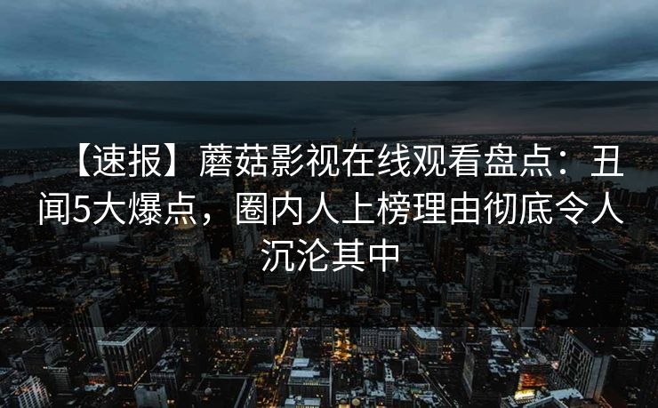 【速报】蘑菇影视在线观看盘点：丑闻5大爆点，圈内人上榜理由彻底令人沉沦其中