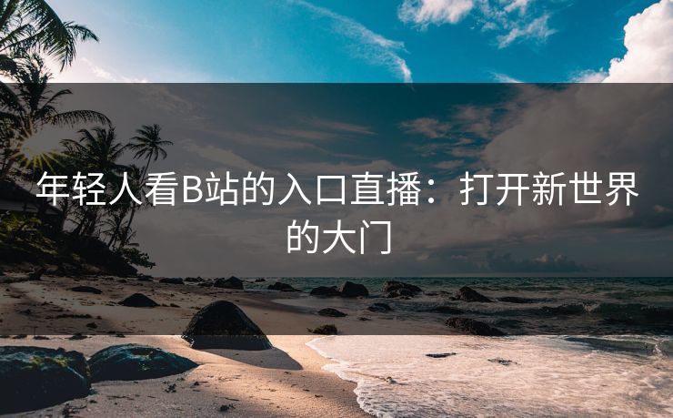 年轻人看B站的入口直播:打开新世界的大门 年轻人看B站的入口直播:打开新世界的大门