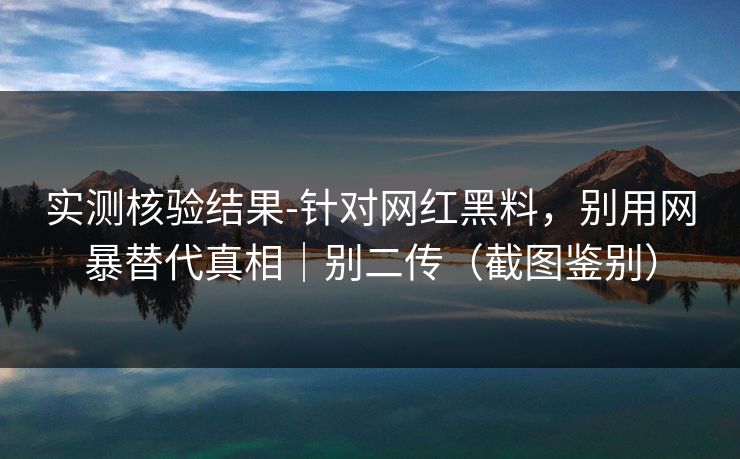 实测核验结果-针对网红黑料，别用网暴替代真相｜别二传（截图鉴别）
