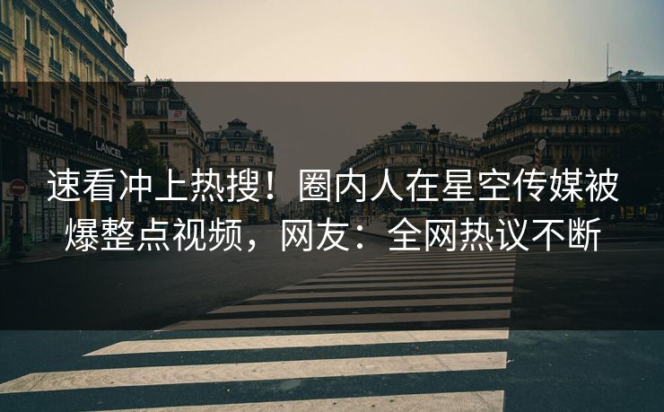 速看冲上热搜！圈内人在星空传媒被爆整点视频，网友：全网热议不断