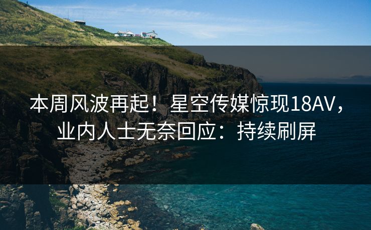 本周风波再起！星空传媒惊现18AV，业内人士无奈回应：持续刷屏