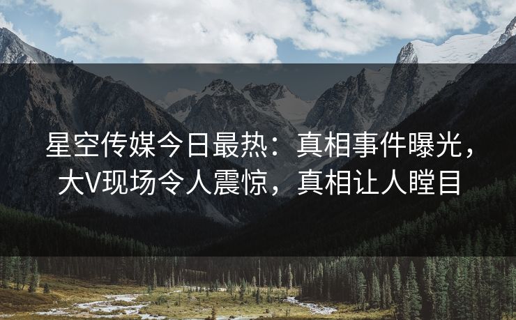 星空传媒今日最热：真相事件曝光，大V现场令人震惊，真相让人瞠目