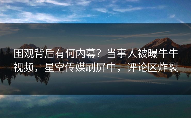 围观背后有何内幕？当事人被曝牛牛视频，星空传媒刷屏中，评论区炸裂