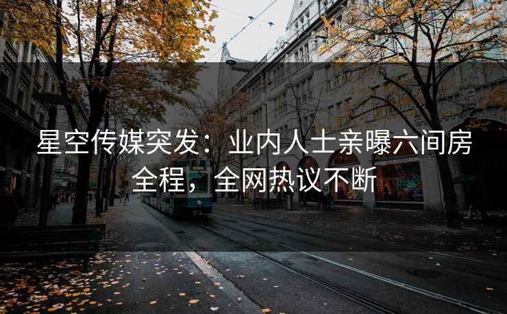 星空传媒突发：业内人士亲曝六间房全程，全网热议不断