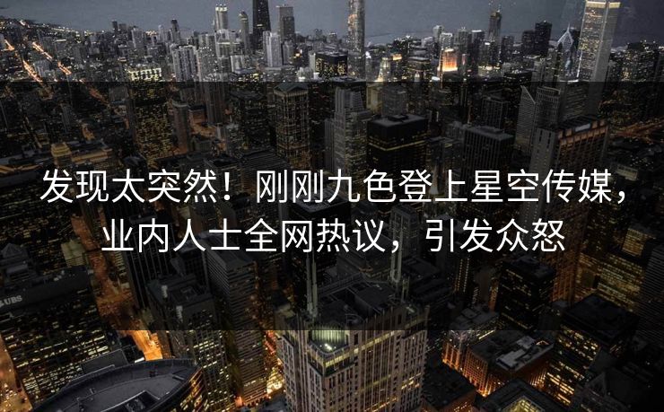 发现太突然！刚刚九色登上星空传媒，业内人士全网热议，引发众怒