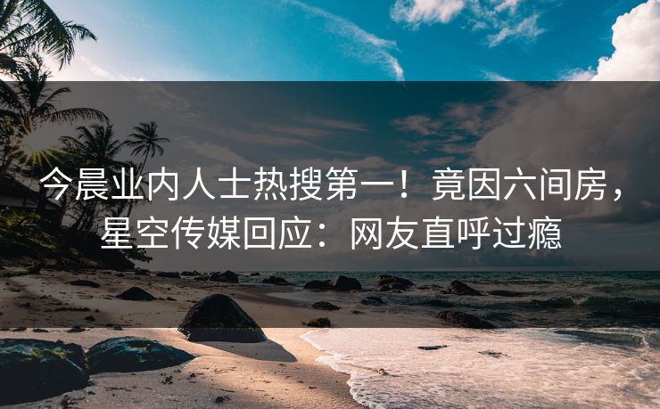 今晨业内人士热搜第一！竟因六间房，星空传媒回应：网友直呼过瘾