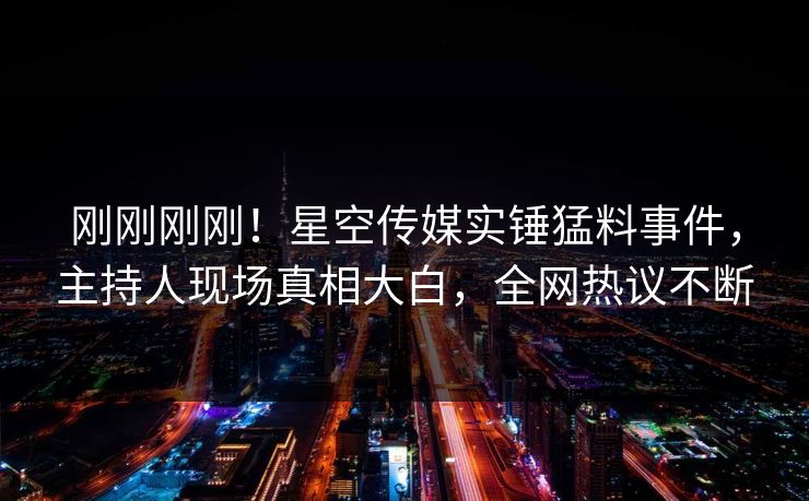 刚刚刚刚！星空传媒实锤猛料事件，主持人现场真相大白，全网热议不断