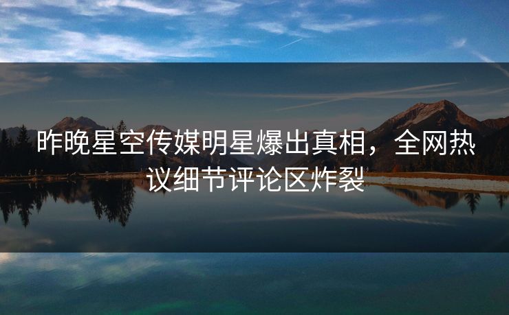 昨晚星空传媒明星爆出真相，全网热议细节评论区炸裂