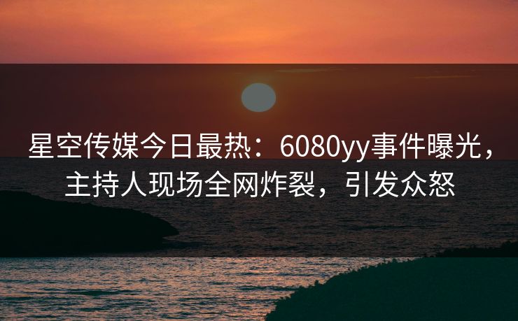 星空传媒今日最热：6080yy事件曝光，主持人现场全网炸裂，引发众怒