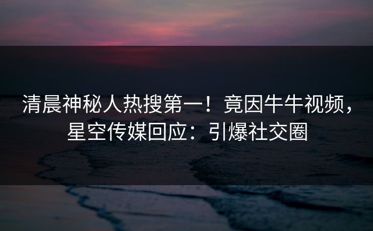 清晨神秘人热搜第一！竟因牛牛视频，星空传媒回应：引爆社交圈