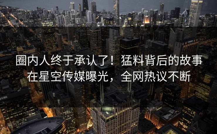 圈内人终于承认了！猛料背后的故事在星空传媒曝光，全网热议不断