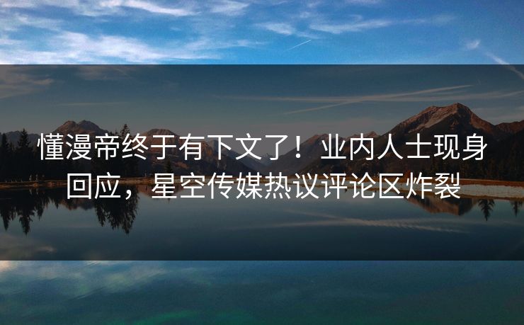 懂漫帝终于有下文了！业内人士现身回应，星空传媒热议评论区炸裂