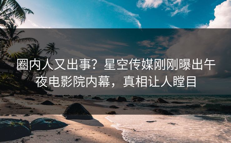 圈内人又出事？星空传媒刚刚曝出午夜电影院内幕，真相让人瞠目