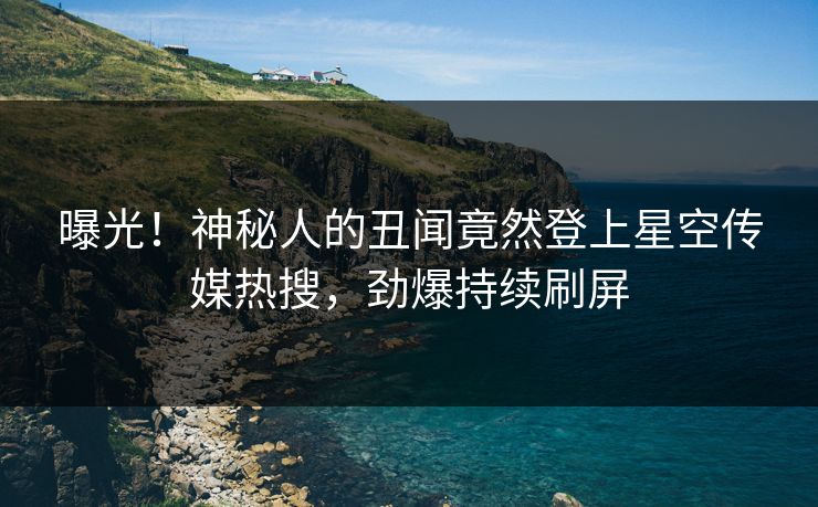 曝光！神秘人的丑闻竟然登上星空传媒热搜，劲爆持续刷屏