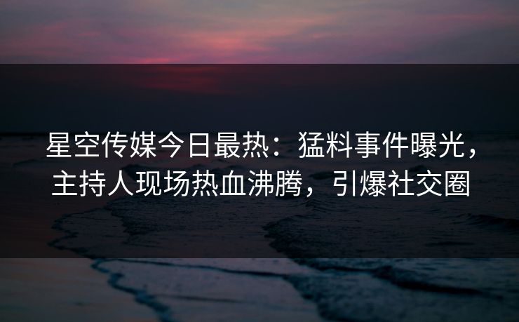 星空传媒今日最热：猛料事件曝光，主持人现场热血沸腾，引爆社交圈