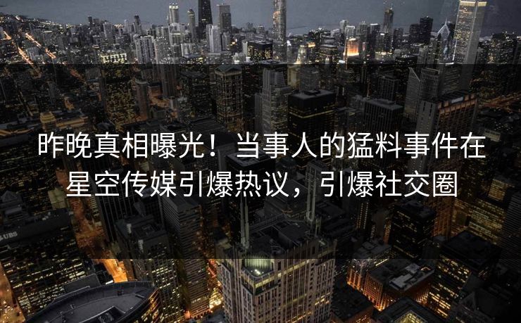 昨晚真相曝光！当事人的猛料事件在星空传媒引爆热议，引爆社交圈