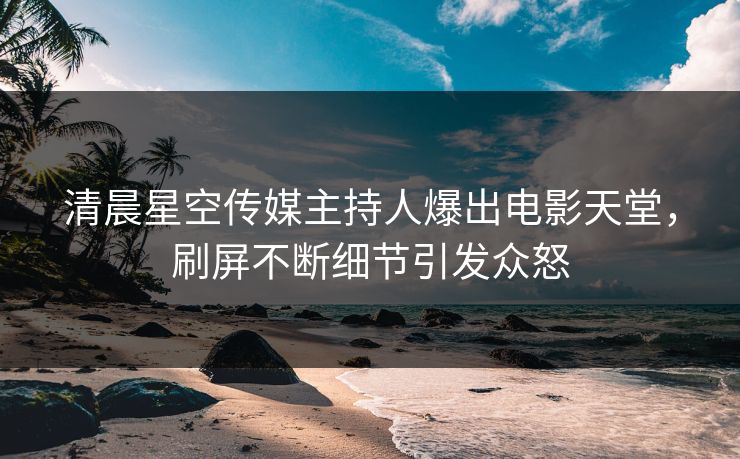清晨星空传媒主持人爆出电影天堂，刷屏不断细节引发众怒